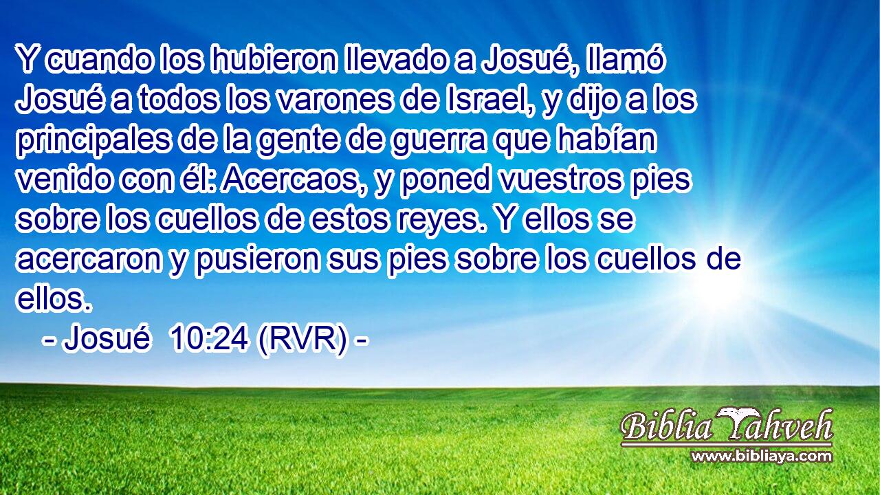 Y cuando los hubieron llevado a Josué, llamó Josué a todos los varones de Israel, y dijo a los principales de la gente de guerra que habían venido con él: Acercaos, y poned vuestros pies sobre los cuellos de estos reyes. Y ellos se acercaron y pusieron sus pies sobre los cuellos de ellos.