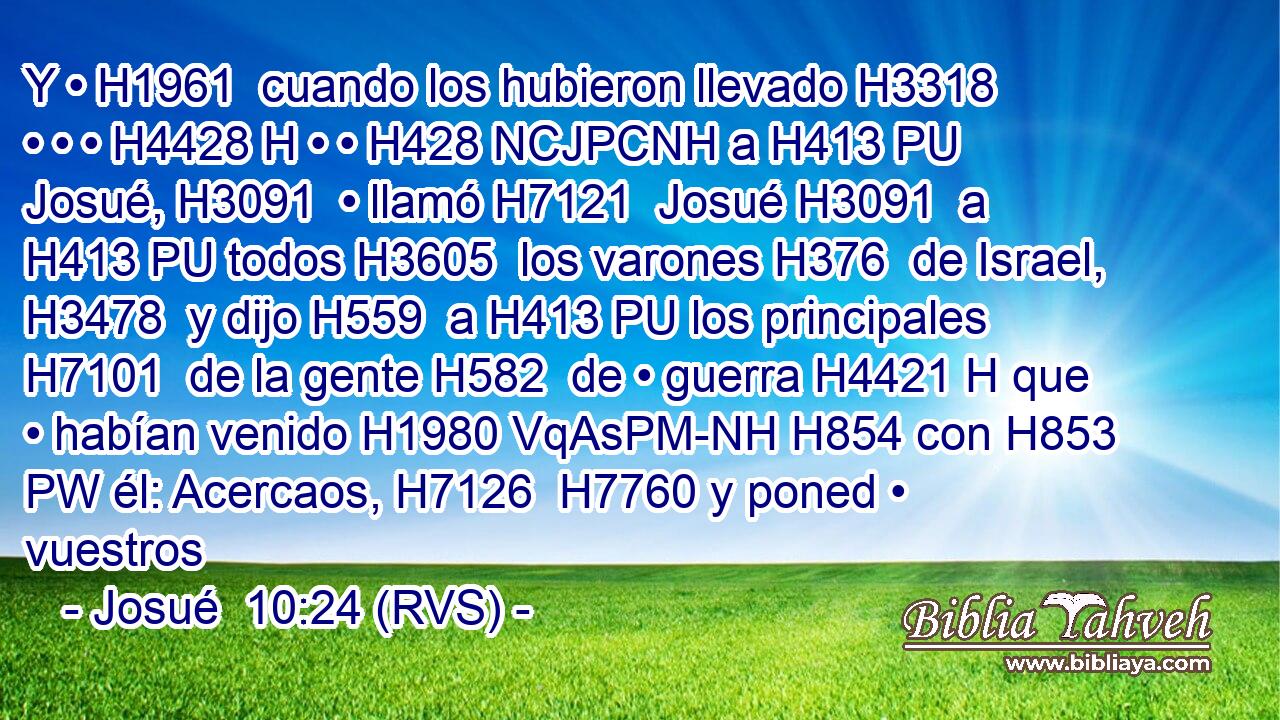Y • H1961  cuando los hubieron llevado H3318  • • • H4428 H • • H428 NCJPCNH a H413 PU Josué, H3091  • llamó H7121  Josué H3091  a H413 PU todos H3605  los varones H376  de Israel, H3478  y dijo H559  a H413 PU los principales H7101  de la gente H582  de • guerra H4421 H que • habían venido H1980 VqAsPM-NH H854 con H853 PW él: Acercaos, H7126  H7760 y poned • vuestros 