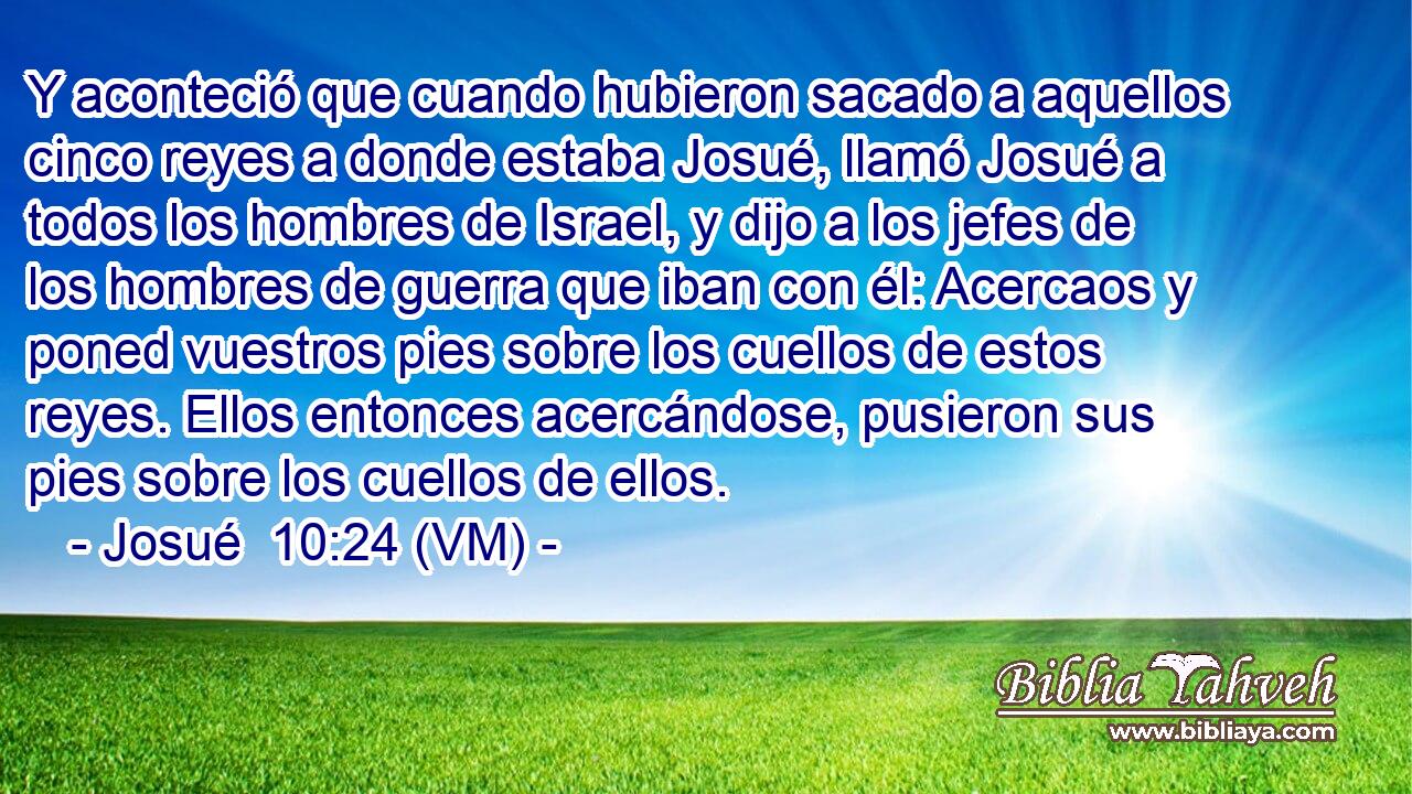 Y aconteció que cuando hubieron sacado a aquellos cinco reyes a donde estaba Josué, llamó Josué a todos los hombres de Israel, y dijo a los jefes de los hombres de guerra que iban con él: Acercaos y poned vuestros pies sobre los cuellos de estos reyes. Ellos entonces acercándose, pusieron sus pies sobre los cuellos de ellos. 