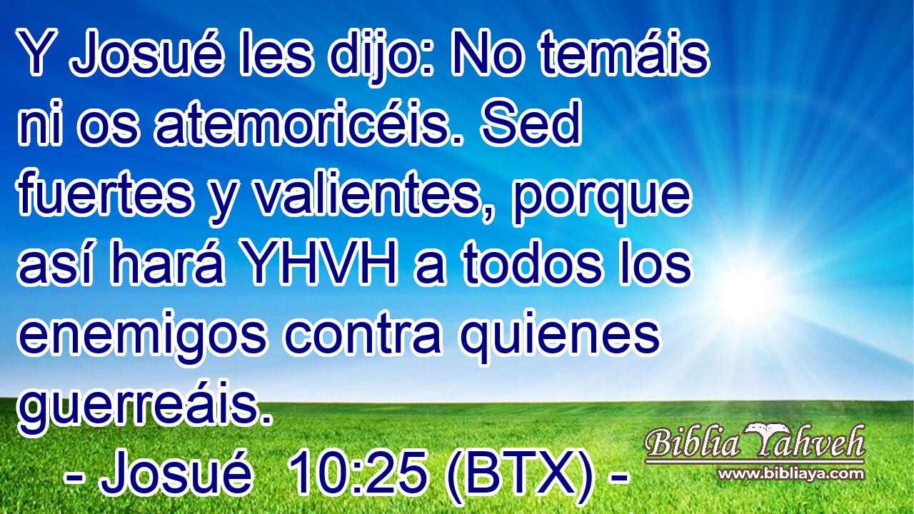 Y Josué les dijo: No temáis ni os atemoricéis. Sed fuertes y valientes, porque así hará YHVH a todos los enemigos contra quienes guerreáis.