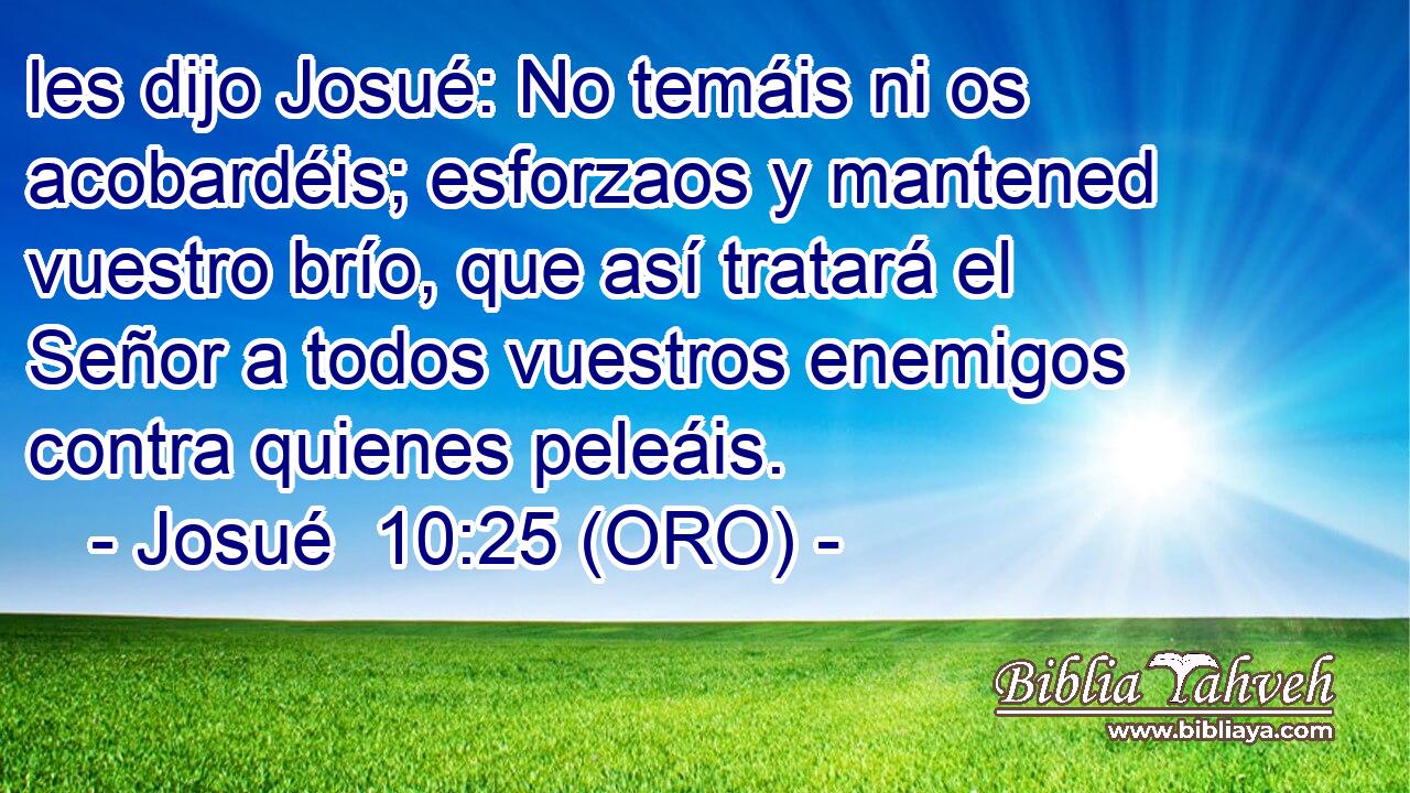  les dijo Josué: No temáis ni os acobardéis; esforzaos y mantened vuestro brío, que así tratará el Señor a todos vuestros enemigos contra quienes peleáis. 