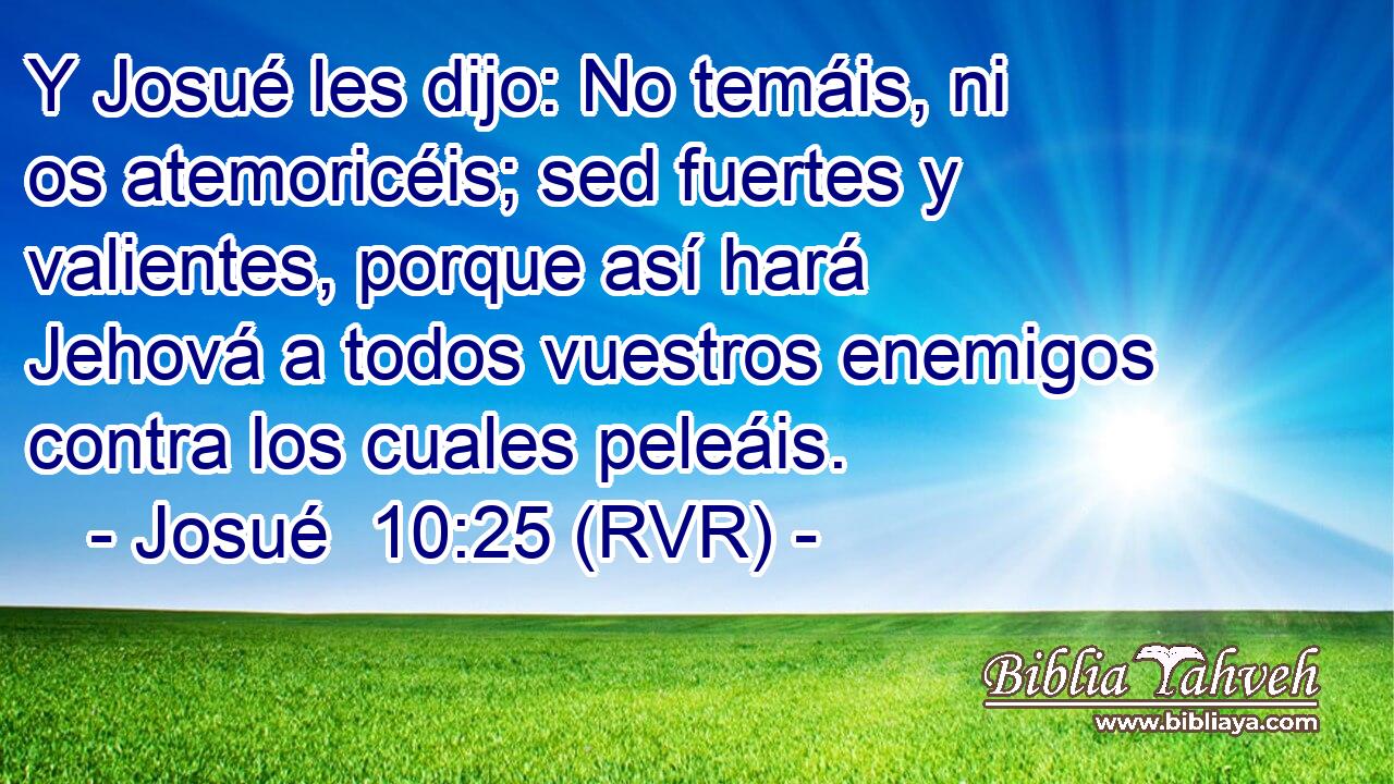 Y Josué les dijo: No temáis, ni os atemoricéis; sed fuertes y valientes, porque así hará Jehová a todos vuestros enemigos contra los cuales peleáis.