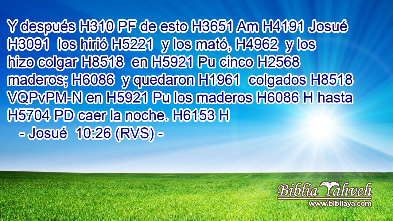 Y después H310 PF de esto H3651 Am H4191 Josué H3091  los hirió H5221  y los mató, H4962  y los hizo colgar H8518  en H5921 Pu cinco H2568  maderos; H6086  y quedaron H1961  colgados H8518 VQPvPM-N en H5921 Pu los maderos H6086 H hasta H5704 PD caer la noche. H6153 H 