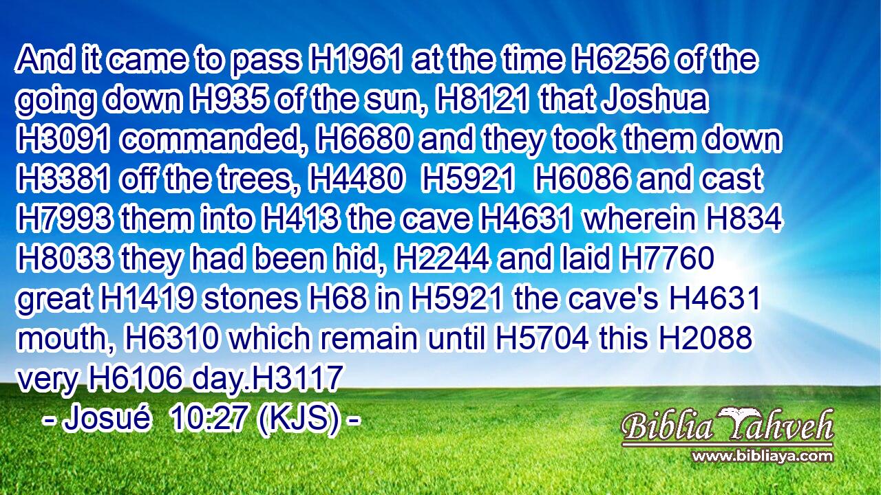 And it came to pass H1961 at the time H6256 of the going down H935 of the sun, H8121 that Joshua H3091 commanded, H6680 and they took them down H3381 off the trees, H4480  H5921  H6086 and cast H7993 them into H413 the cave H4631 wherein H834  H8033 they had been hid, H2244 and laid H7760 great H1419 stones H68 in H5921 the cave's H4631 mouth, H6310 which remain until H5704 this H2088 very H6106 day.H3117