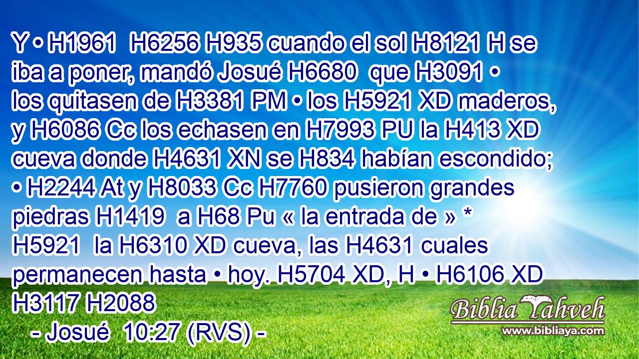Y • H1961  H6256 H935 cuando el sol H8121 H se iba a poner, mandó Josué H6680  que H3091 • los quitasen de H3381 PM • los H5921 XD maderos, y H6086 Cc los echasen en H7993 PU la H413 XD cueva donde H4631 XN se H834 habían escondido; • H2244 At y H8033 Cc H7760 pusieron grandes piedras H1419  a H68 Pu « la entrada de » * H5921  la H6310 XD cueva, las H4631 cuales permanecen hasta • hoy. H5704 XD, H • H6106 XD H3117 H2088 