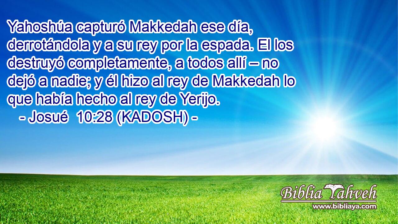  Yahoshúa capturó Makkedah ese día, derrotándola y a su rey por la espada. El los destruyó completamente, a todos allí – no dejó a nadie; y él hizo al rey de Makkedah lo que había hecho al rey de Yerijo. 