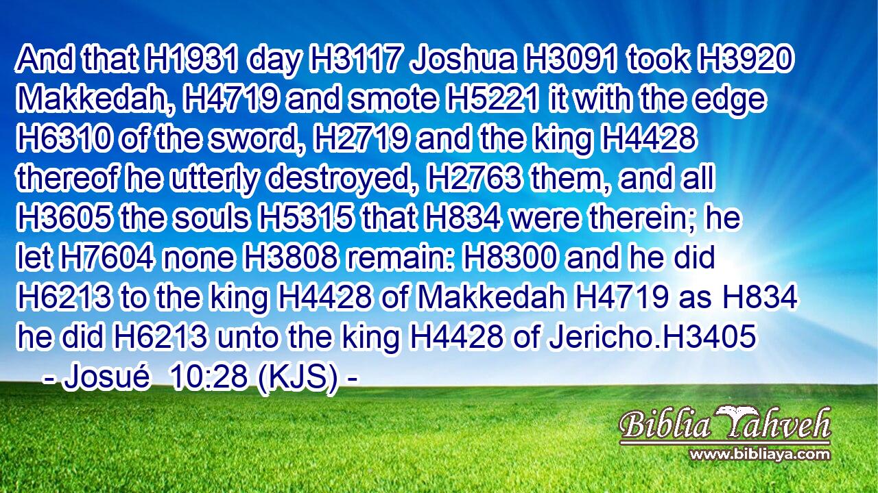 And that H1931 day H3117 Joshua H3091 took H3920 Makkedah, H4719 and smote H5221 it with the edge H6310 of the sword, H2719 and the king H4428 thereof he utterly destroyed, H2763 them, and all H3605 the souls H5315 that H834 were therein; he let H7604 none H3808 remain: H8300 and he did H6213 to the king H4428 of Makkedah H4719 as H834 he did H6213 unto the king H4428 of Jericho.H3405