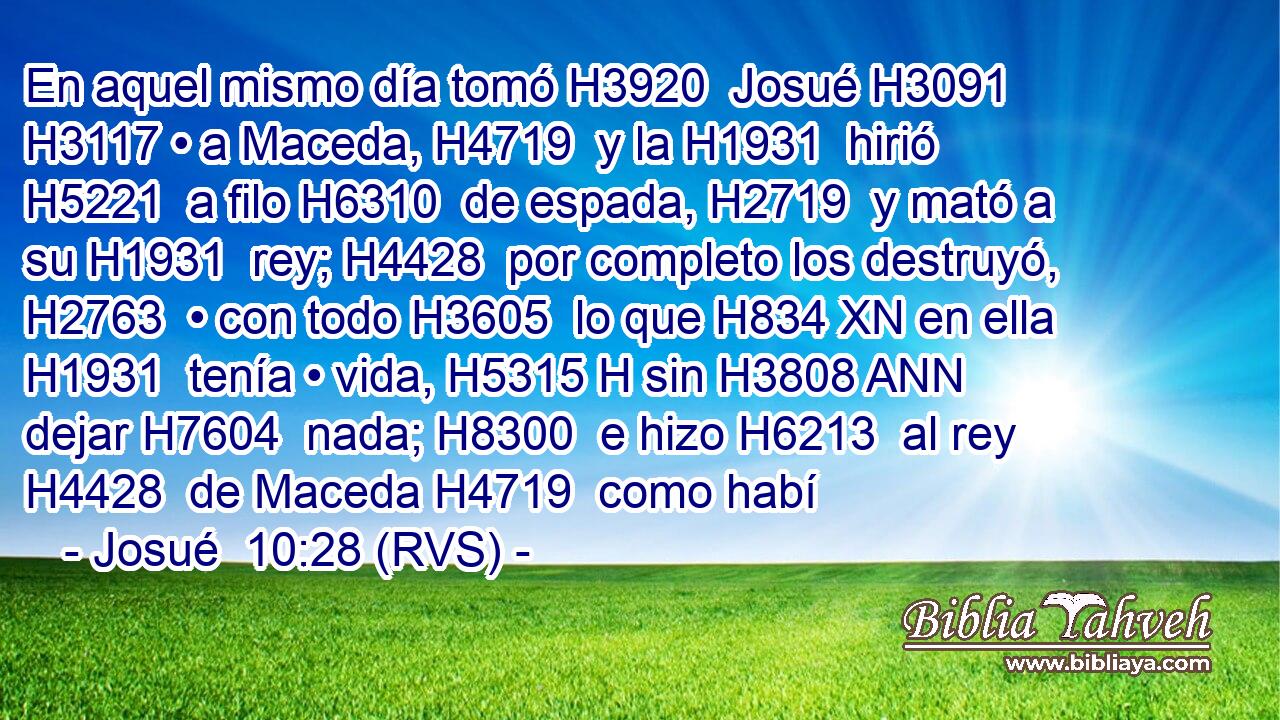 En aquel mismo día tomó H3920  Josué H3091  H3117 • a Maceda, H4719  y la H1931  hirió H5221  a filo H6310  de espada, H2719  y mató a su H1931  rey; H4428  por completo los destruyó, H2763  • con todo H3605  lo que H834 XN en ella H1931  tenía • vida, H5315 H sin H3808 ANN dejar H7604  nada; H8300  e hizo H6213  al rey H4428  de Maceda H4719  como habí