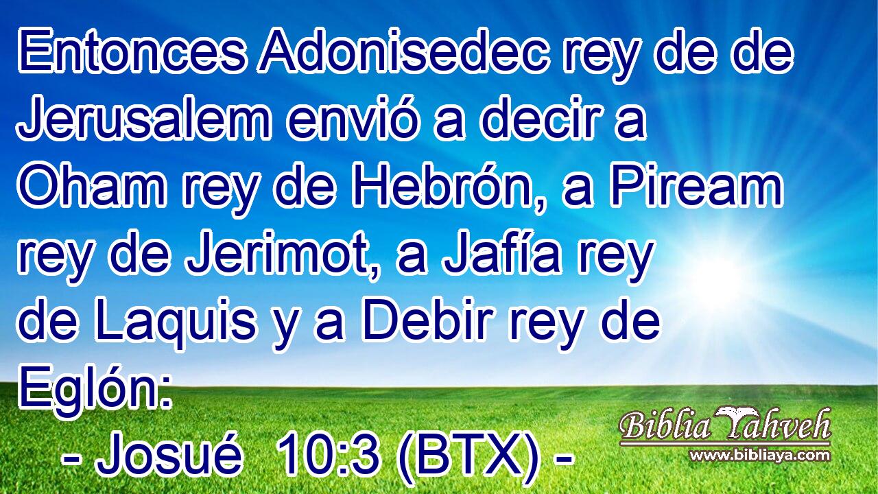 Entonces Adonisedec rey de de Jerusalem envió a decir a Oham rey de Hebrón, a Piream rey de Jerimot, a Jafía rey de Laquis y a Debir rey de Eglón: