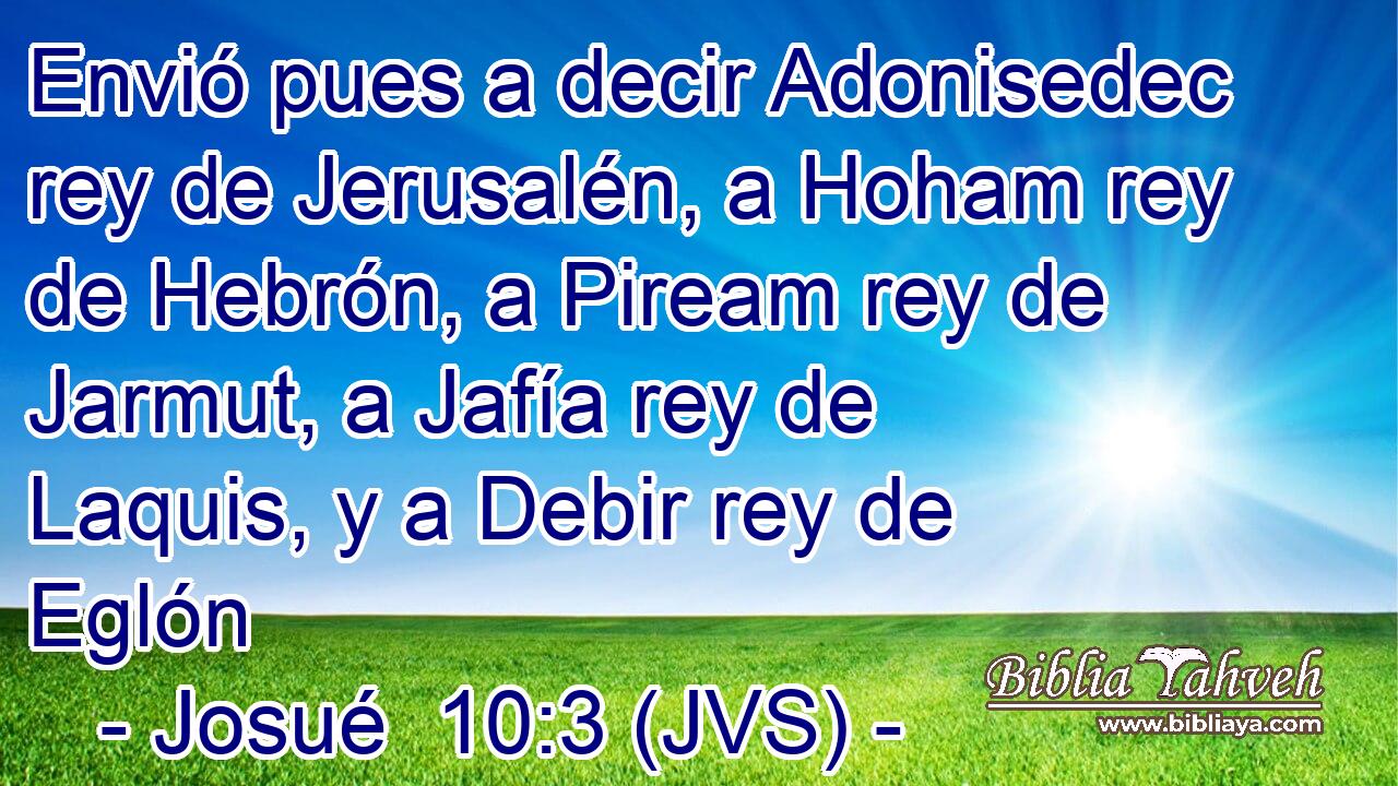Envió pues a decir Adonisedec rey de Jerusalén, a Hoham rey de Hebrón, a Piream rey de Jarmut, a Jafía rey de Laquis, y a Debir rey de Eglón