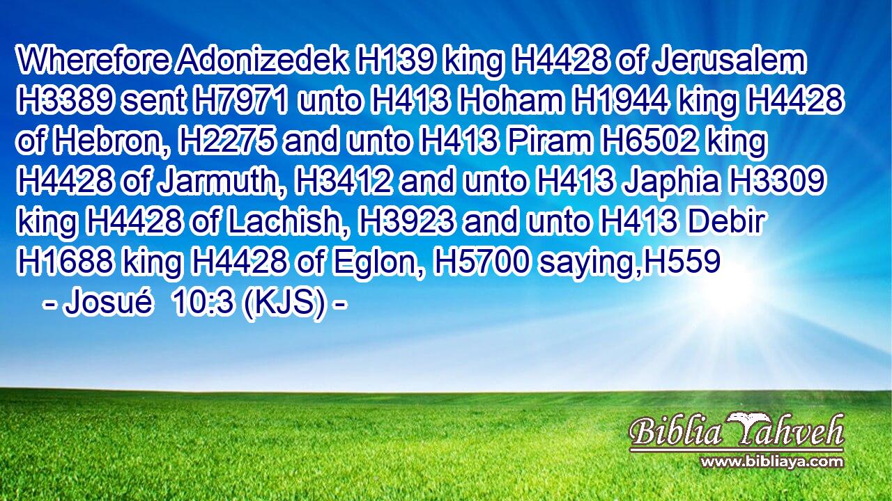 Wherefore Adonizedek H139 king H4428 of Jerusalem H3389 sent H7971 unto H413 Hoham H1944 king H4428 of Hebron, H2275 and unto H413 Piram H6502 king H4428 of Jarmuth, H3412 and unto H413 Japhia H3309 king H4428 of Lachish, H3923 and unto H413 Debir H1688 king H4428 of Eglon, H5700 saying,H559