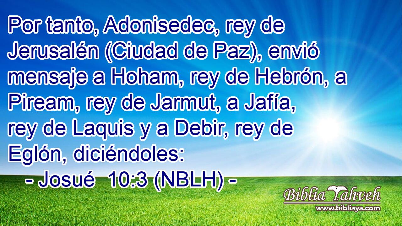  Por tanto, Adonisedec, rey de Jerusalén (Ciudad de Paz), envió mensaje a Hoham, rey de Hebrón, a Piream, rey de Jarmut, a Jafía, rey de Laquis y a Debir, rey de Eglón, diciéndoles: 