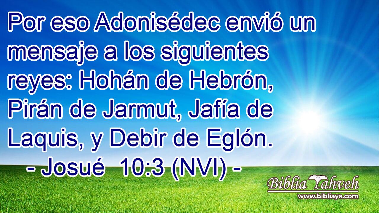  Por eso Adonisédec envió un mensaje a los siguientes reyes: Hohán de Hebrón, Pirán de Jarmut, Jafía de Laquis, y Debir de Eglón. 