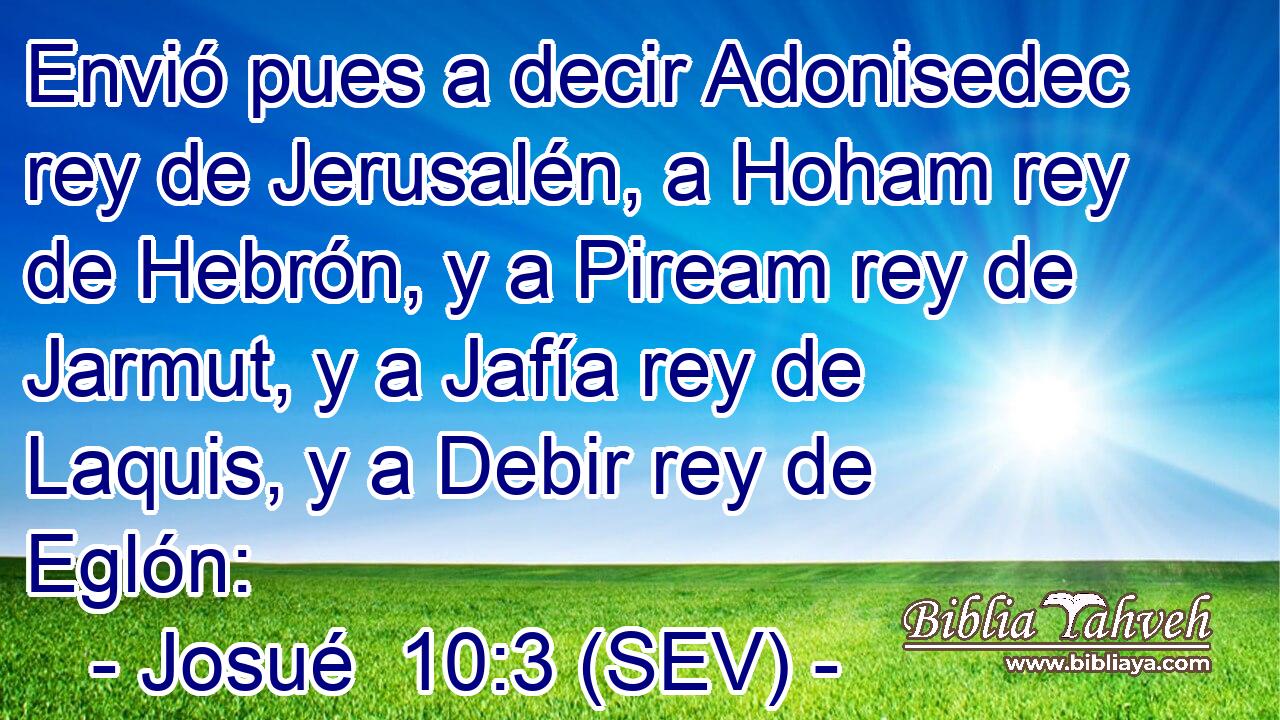 Envió pues a decir Adonisedec rey de Jerusalén, a Hoham rey de Hebrón, y a Piream rey de Jarmut, y a Jafía rey de Laquis, y a Debir rey de Eglón: