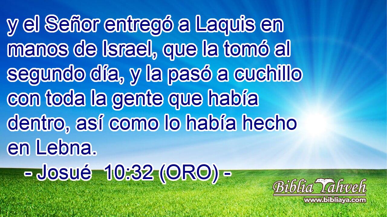  y el Señor entregó a Laquis en manos de Israel, que la tomó al segundo día, y la pasó a cuchillo con toda la gente que había dentro, así como lo había hecho en Lebna. 