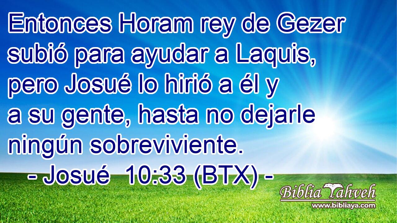 Entonces Horam rey de Gezer subió para ayudar a Laquis, pero Josué lo hirió a él y a su gente, hasta no dejarle ningún sobreviviente.