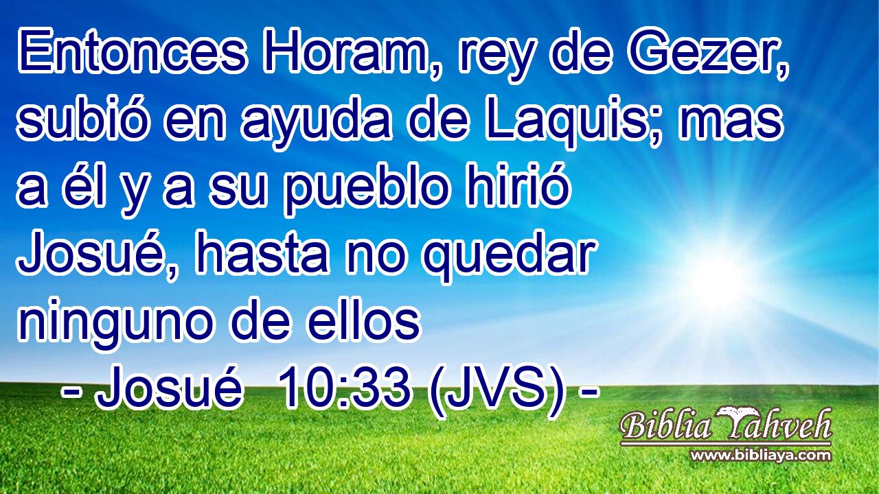 Entonces Horam, rey de Gezer, subió en ayuda de Laquis; mas a él y a su pueblo hirió Josué, hasta no quedar ninguno de ellos