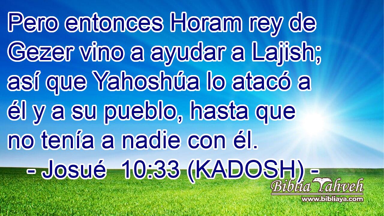  Pero entonces Horam rey de Gezer vino a ayudar a Lajish; así que Yahoshúa lo atacó a él y a su pueblo, hasta que no tenía a nadie con él. 