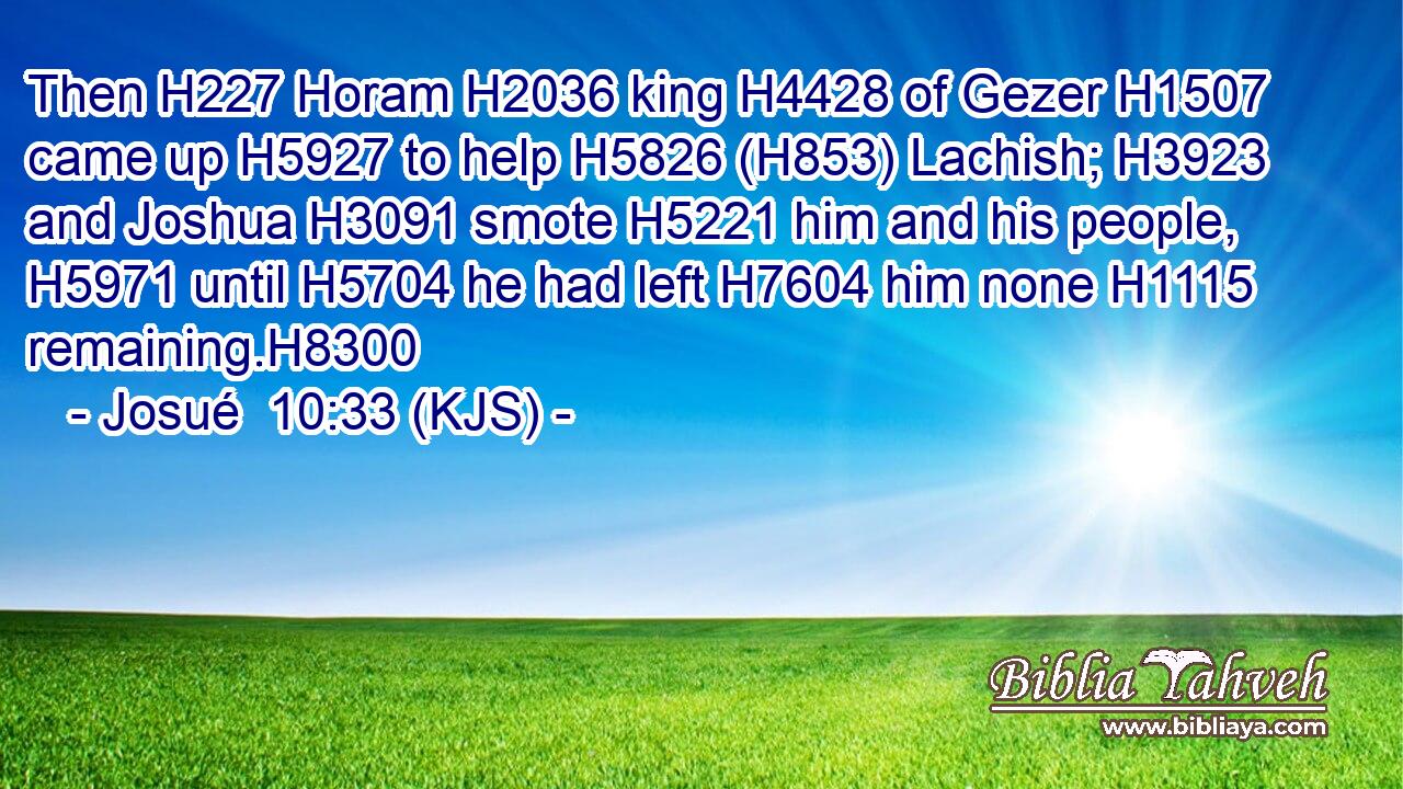 Then H227 Horam H2036 king H4428 of Gezer H1507 came up H5927 to help H5826 (H853) Lachish; H3923 and Joshua H3091 smote H5221 him and his people, H5971 until H5704 he had left H7604 him none H1115 remaining.H8300