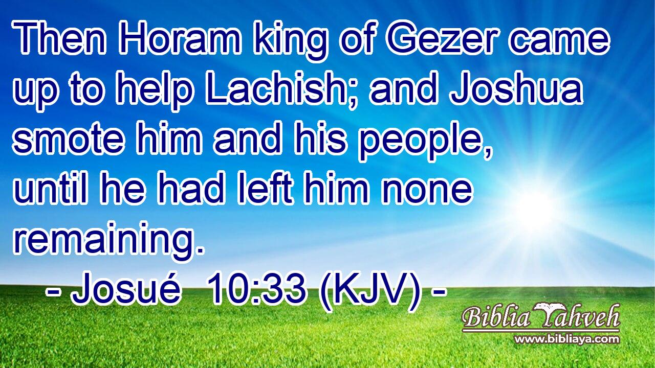 Then Horam king of Gezer came up to help Lachish; and Joshua smote him and his people, until he had left him none remaining.