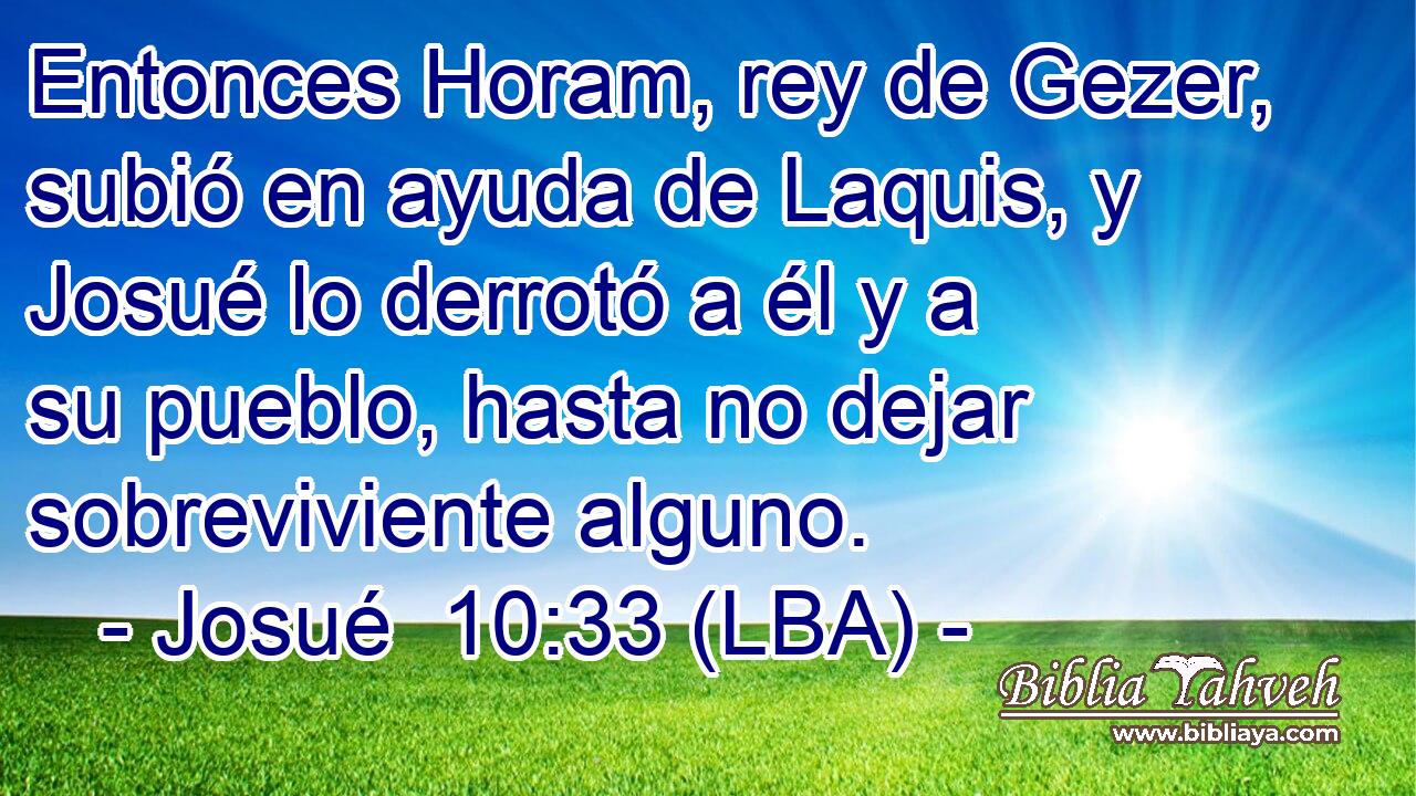 Entonces Horam, rey de Gezer, subió en ayuda de Laquis, y Josué lo derrotó a él y a su pueblo, hasta no dejar sobreviviente alguno.