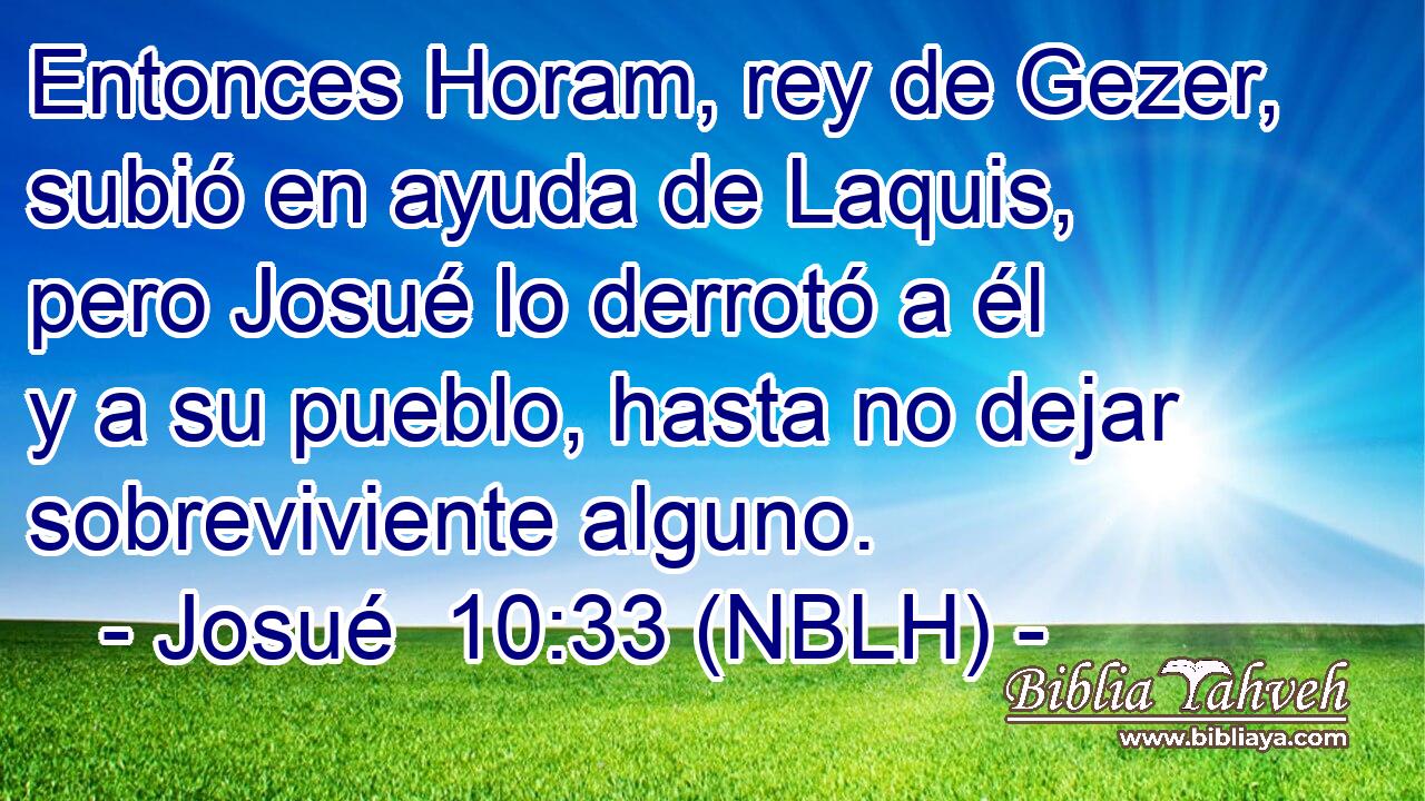  Entonces Horam, rey de Gezer, subió en ayuda de Laquis, pero Josué lo derrotó a él y a su pueblo, hasta no dejar sobreviviente alguno. 