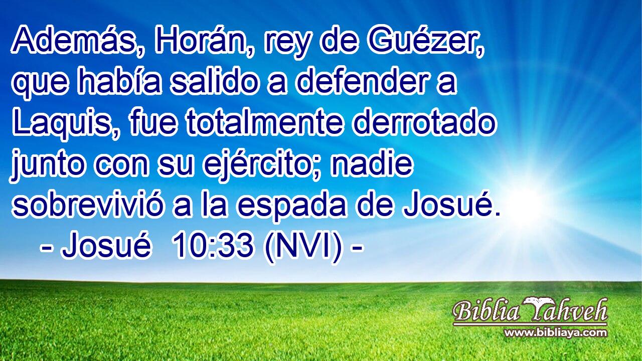  Además, Horán, rey de Guézer, que había salido a defender a Laquis, fue totalmente derrotado junto con su ejército; nadie sobrevivió a la espada de Josué. 