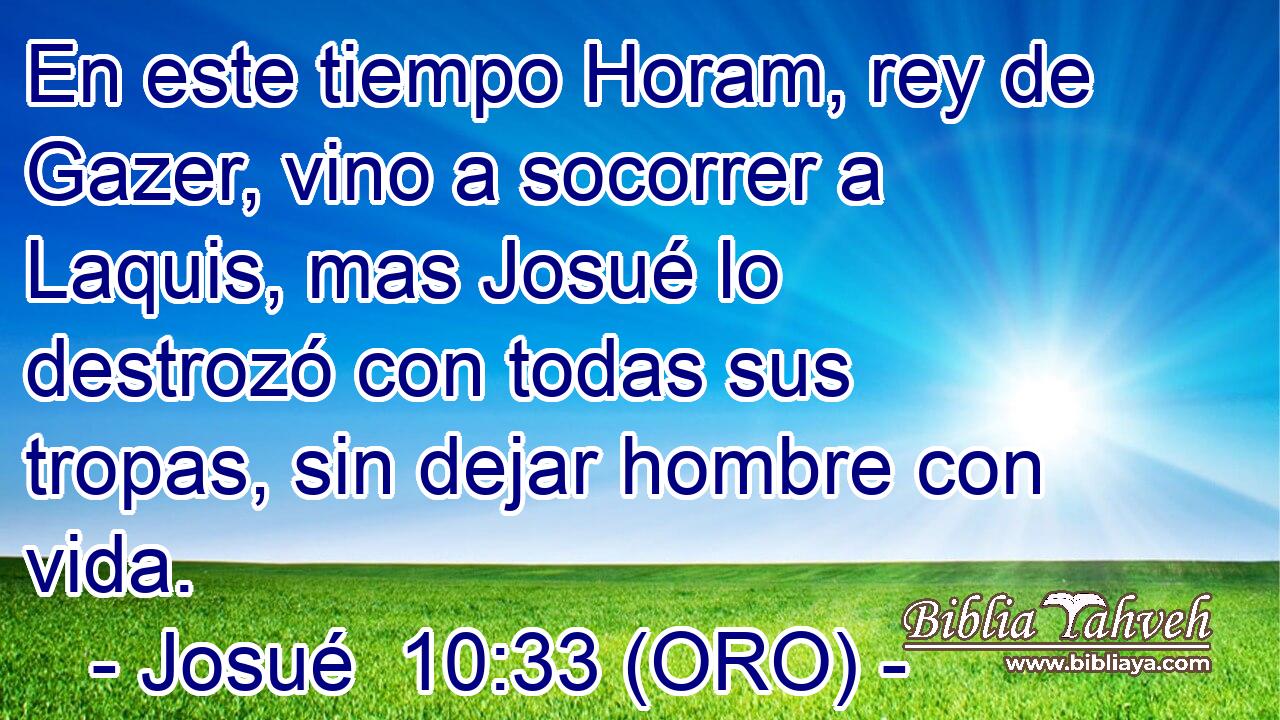  En este tiempo Horam, rey de Gazer, vino a socorrer a Laquis, mas Josué lo destrozó con todas sus tropas, sin dejar hombre con vida. 