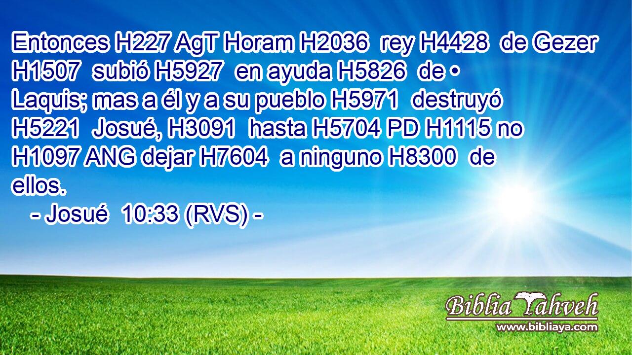 Entonces H227 AgT Horam H2036  rey H4428  de Gezer H1507  subió H5927  en ayuda H5826  de • Laquis; mas a él y a su pueblo H5971  destruyó H5221  Josué, H3091  hasta H5704 PD H1115 no H1097 ANG dejar H7604  a ninguno H8300  de ellos. 