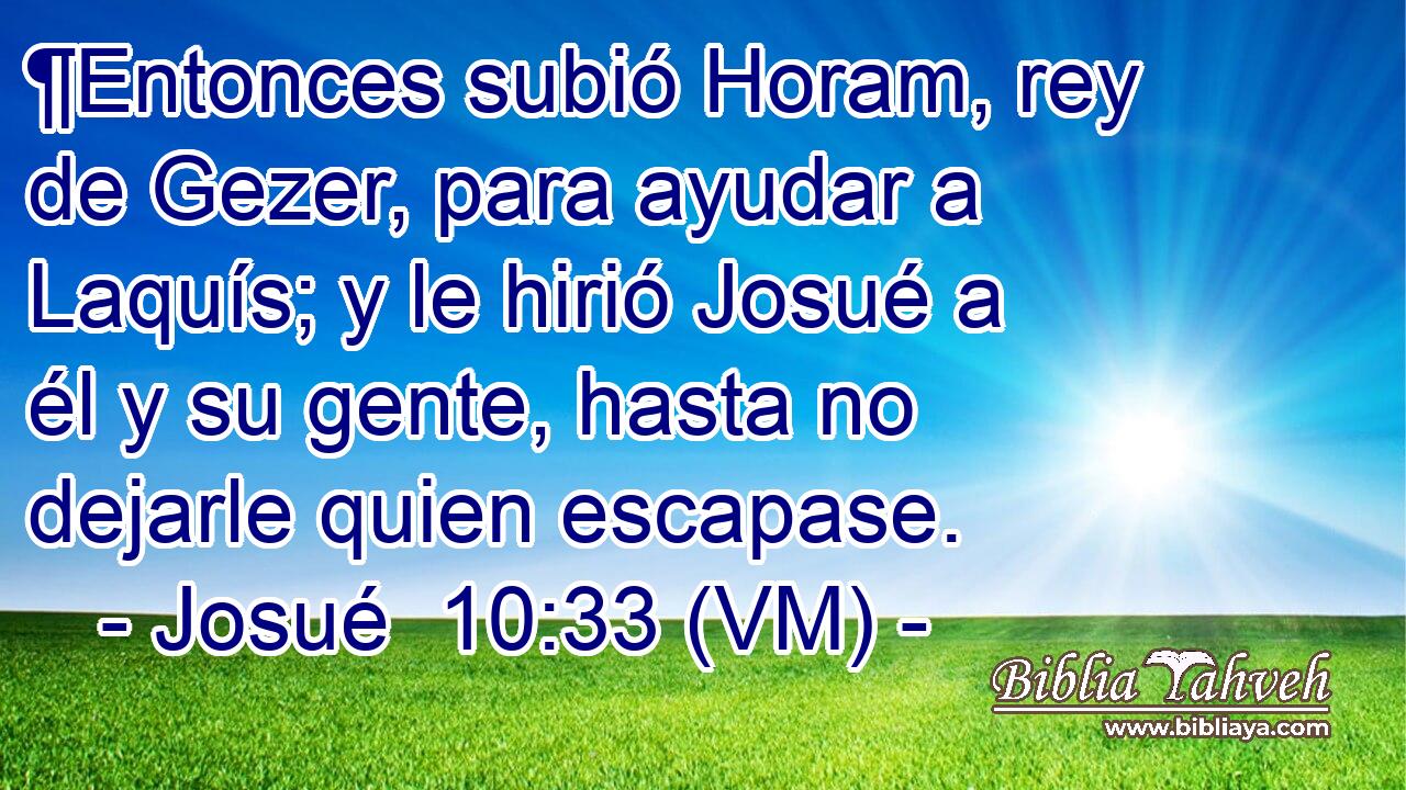  ¶Entonces subió Horam, rey de Gezer, para ayudar a Laquís; y le hirió Josué a él y su gente, hasta no dejarle quien escapase. 