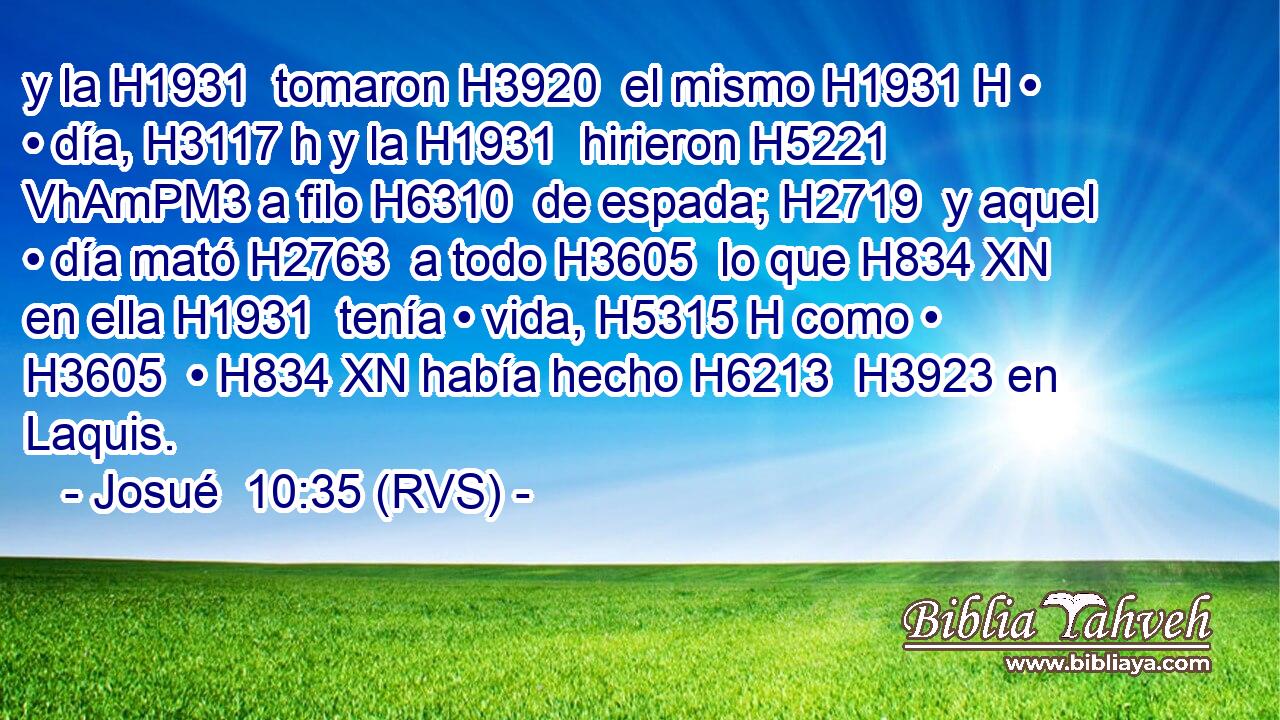y la H1931  tomaron H3920  el mismo H1931 H • • día, H3117 h y la H1931  hirieron H5221 VhAmPM3 a filo H6310  de espada; H2719  y aquel • día mató H2763  a todo H3605  lo que H834 XN en ella H1931  tenía • vida, H5315 H como • H3605  • H834 XN había hecho H6213  H3923 en Laquis. 