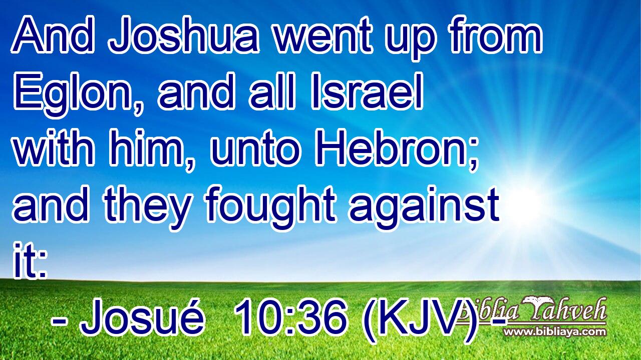 And Joshua went up from Eglon, and all Israel with him, unto Hebron; and they fought against it:
