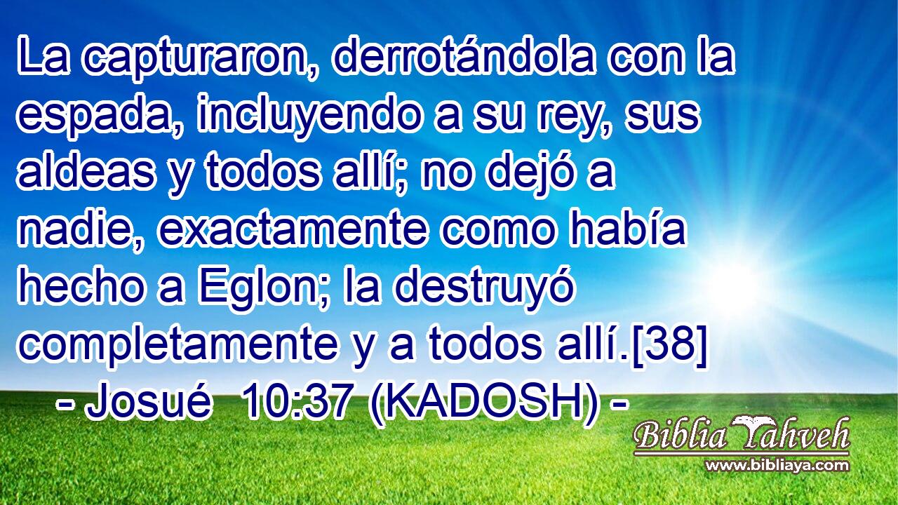  La capturaron, derrotándola con la espada, incluyendo a su rey, sus aldeas y todos allí; no dejó a nadie, exactamente como había hecho a Eglon; la destruyó completamente y a todos allí.[38] 