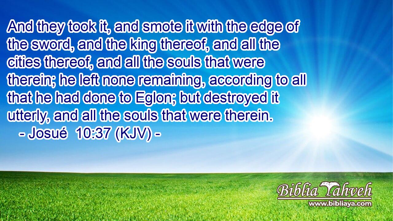 And they took it, and smote it with the edge of the sword, and the king thereof, and all the cities thereof, and all the souls that were therein; he left none remaining, according to all that he had done to Eglon; but destroyed it utterly, and all the souls that were therein.