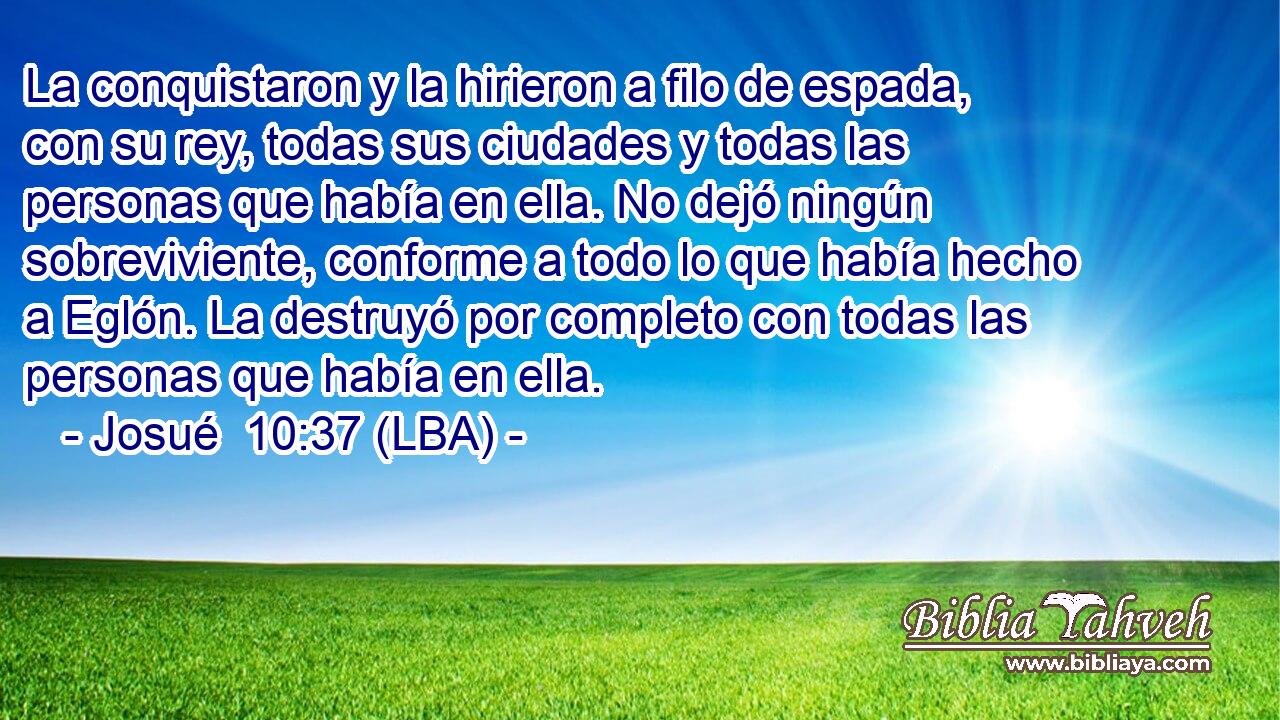 La conquistaron y la hirieron a filo de espada, con su rey, todas sus ciudades y todas las personas que había en ella. No dejó ningún sobreviviente, conforme a todo lo que había hecho a Eglón. La destruyó por completo con todas las personas que había en ella.