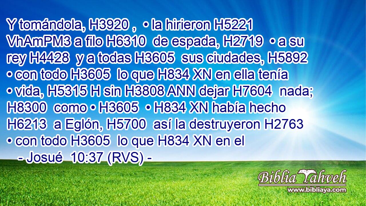 Y tomándola, H3920 ,  • la hirieron H5221 VhAmPM3 a filo H6310  de espada, H2719  • a su rey H4428  y a todas H3605  sus ciudades, H5892  • con todo H3605  lo que H834 XN en ella tenía • vida, H5315 H sin H3808 ANN dejar H7604  nada; H8300  como • H3605  • H834 XN había hecho H6213  a Eglón, H5700  así la destruyeron H2763  • con todo H3605  lo que H834 XN en el
