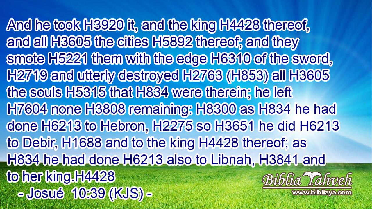 And he took H3920 it, and the king H4428 thereof, and all H3605 the cities H5892 thereof; and they smote H5221 them with the edge H6310 of the sword, H2719 and utterly destroyed H2763 (H853) all H3605 the souls H5315 that H834 were therein; he left H7604 none H3808 remaining: H8300 as H834 he had done H6213 to Hebron, H2275 so H3651 he did H6213 to Debir, H1688 and to the king H4428 thereof; as H834 he had done H6213 also to Libnah, H3841 and to her king.H4428