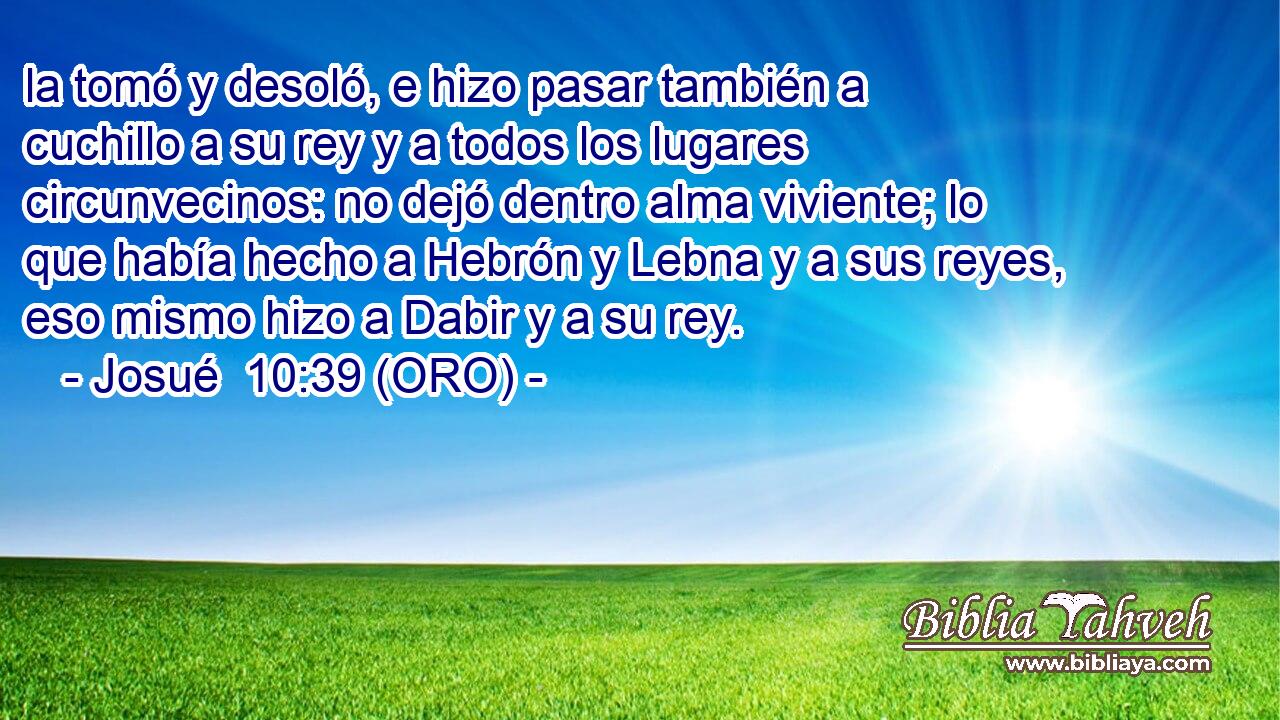  la tomó y desoló, e hizo pasar también a cuchillo a su rey y a todos los lugares circunvecinos: no dejó dentro alma viviente; lo que había hecho a Hebrón y Lebna y a sus reyes, eso mismo hizo a Dabir y a su rey. 