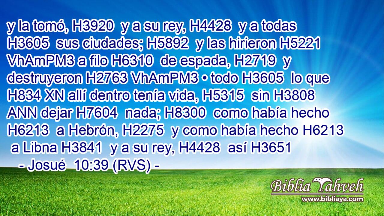 y la tomó, H3920  y a su rey, H4428  y a todas H3605  sus ciudades; H5892  y las hirieron H5221 VhAmPM3 a filo H6310  de espada, H2719  y destruyeron H2763 VhAmPM3 • todo H3605  lo que H834 XN allí dentro tenía vida, H5315  sin H3808 ANN dejar H7604  nada; H8300  como había hecho H6213  a Hebrón, H2275  y como había hecho H6213  a Libna H3841  y a su rey, H4428  así H3651 