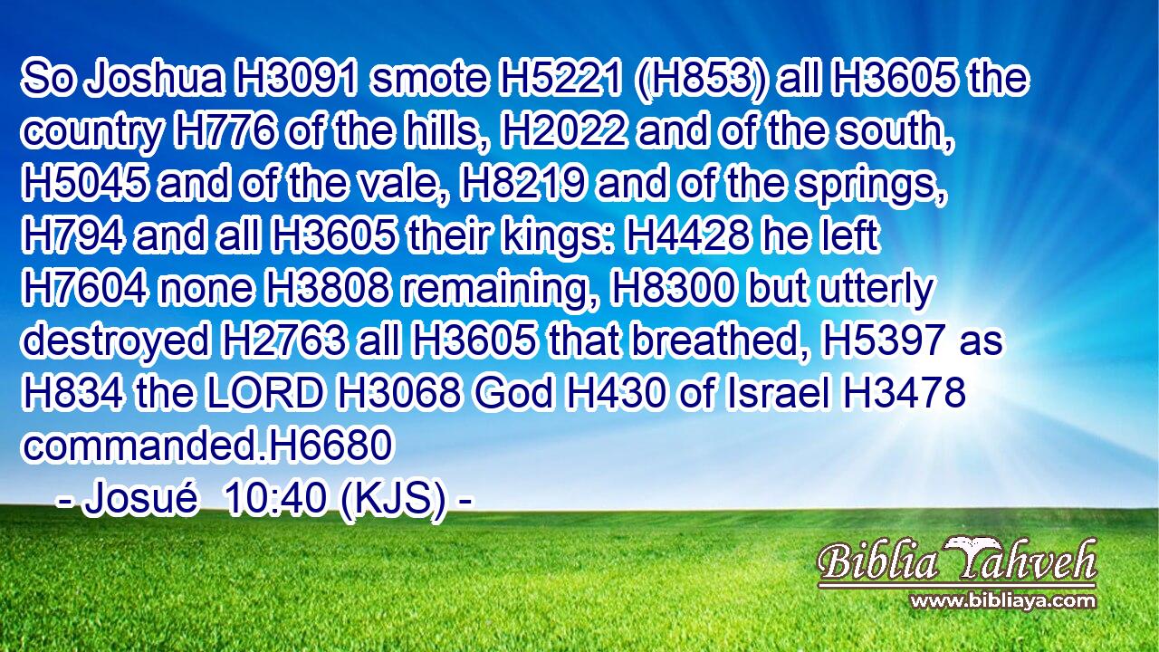 So Joshua H3091 smote H5221 (H853) all H3605 the country H776 of the hills, H2022 and of the south, H5045 and of the vale, H8219 and of the springs, H794 and all H3605 their kings: H4428 he left H7604 none H3808 remaining, H8300 but utterly destroyed H2763 all H3605 that breathed, H5397 as H834 the LORD H3068 God H430 of Israel H3478 commanded.H6680
