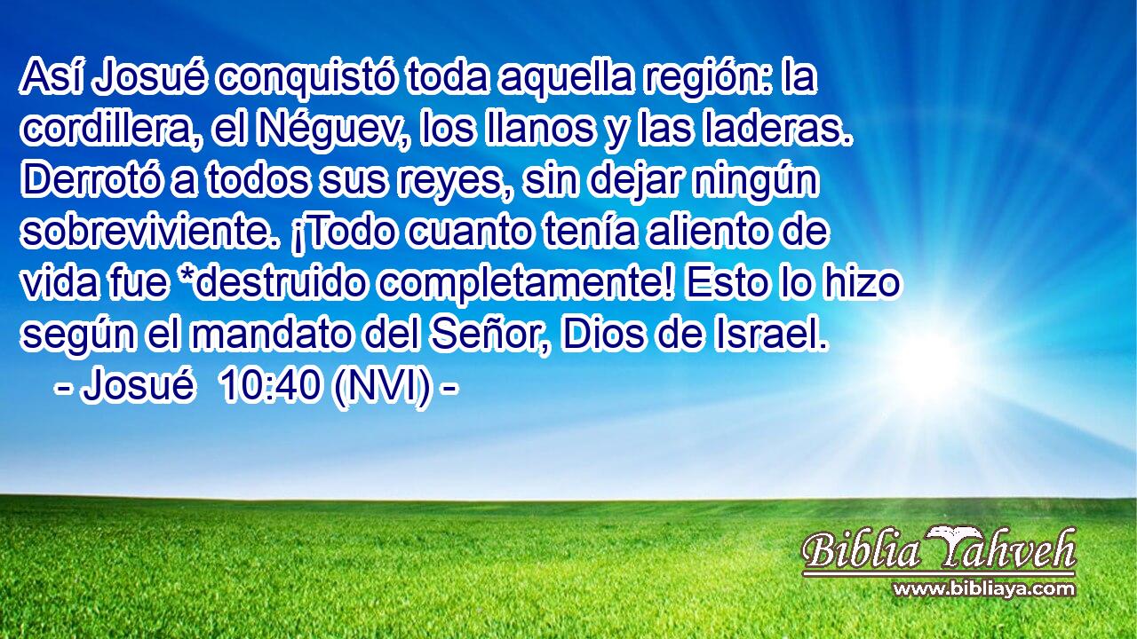  Así Josué conquistó toda aquella región: la cordillera, el Néguev, los llanos y las laderas. Derrotó a todos sus reyes, sin dejar ningún sobreviviente. ¡Todo cuanto tenía aliento de vida fue *destruido completamente! Esto lo hizo según el mandato del Señor, Dios de Israel. 