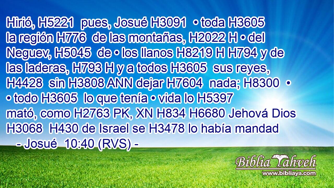 Hirió, H5221  pues, Josué H3091  • toda H3605  la región H776  de las montañas, H2022 H • del Neguev, H5045  de • los llanos H8219 H H794 y de las laderas, H793 H y a todos H3605  sus reyes, H4428  sin H3808 ANN dejar H7604  nada; H8300  • • todo H3605  lo que tenía • vida lo H5397 mató, como H2763 PK, XN H834 H6680 Jehová Dios H3068  H430 de Israel se H3478 lo había mandad