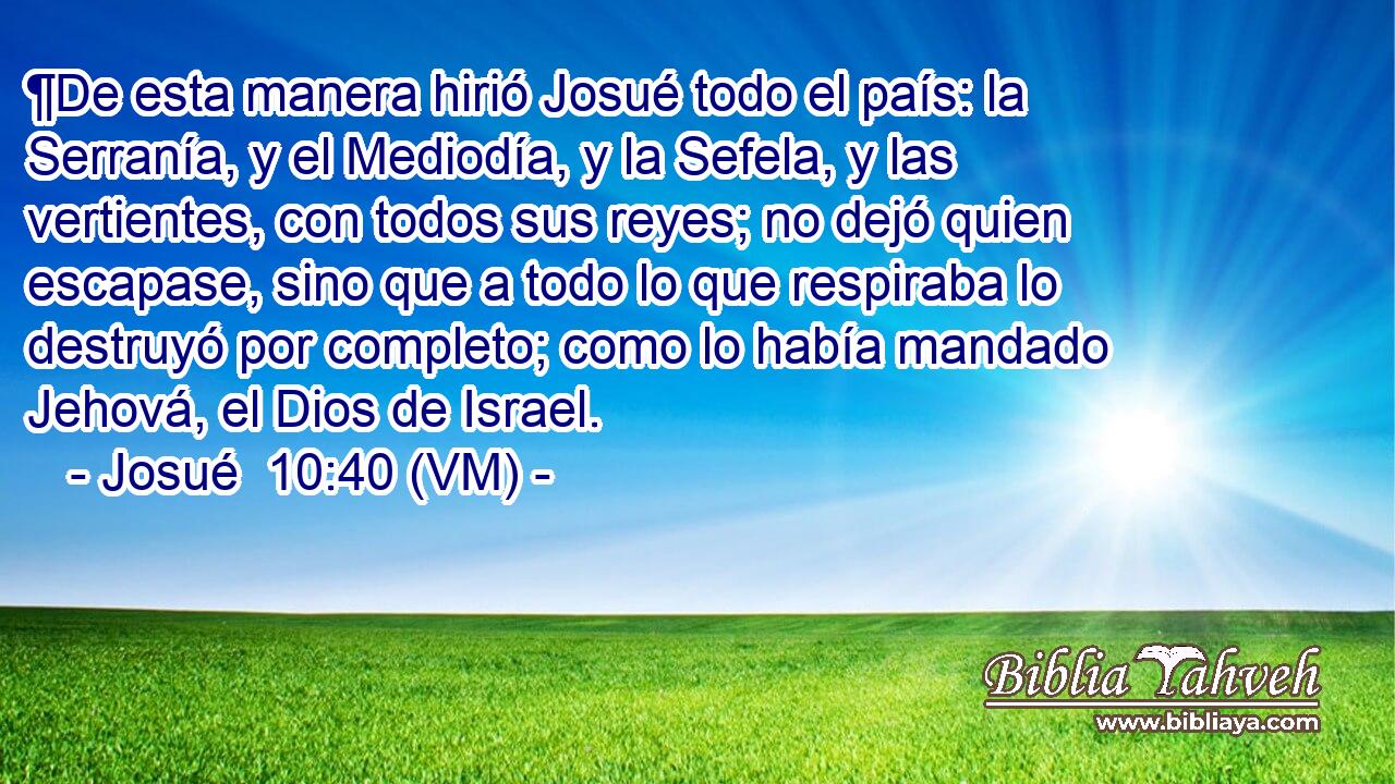  ¶De esta manera hirió Josué todo el país: la Serranía, y el Mediodía, y la Sefela, y las vertientes, con todos sus reyes; no dejó quien escapase, sino que a todo lo que respiraba lo destruyó por completo; como lo había mandado Jehová, el Dios de Israel. 