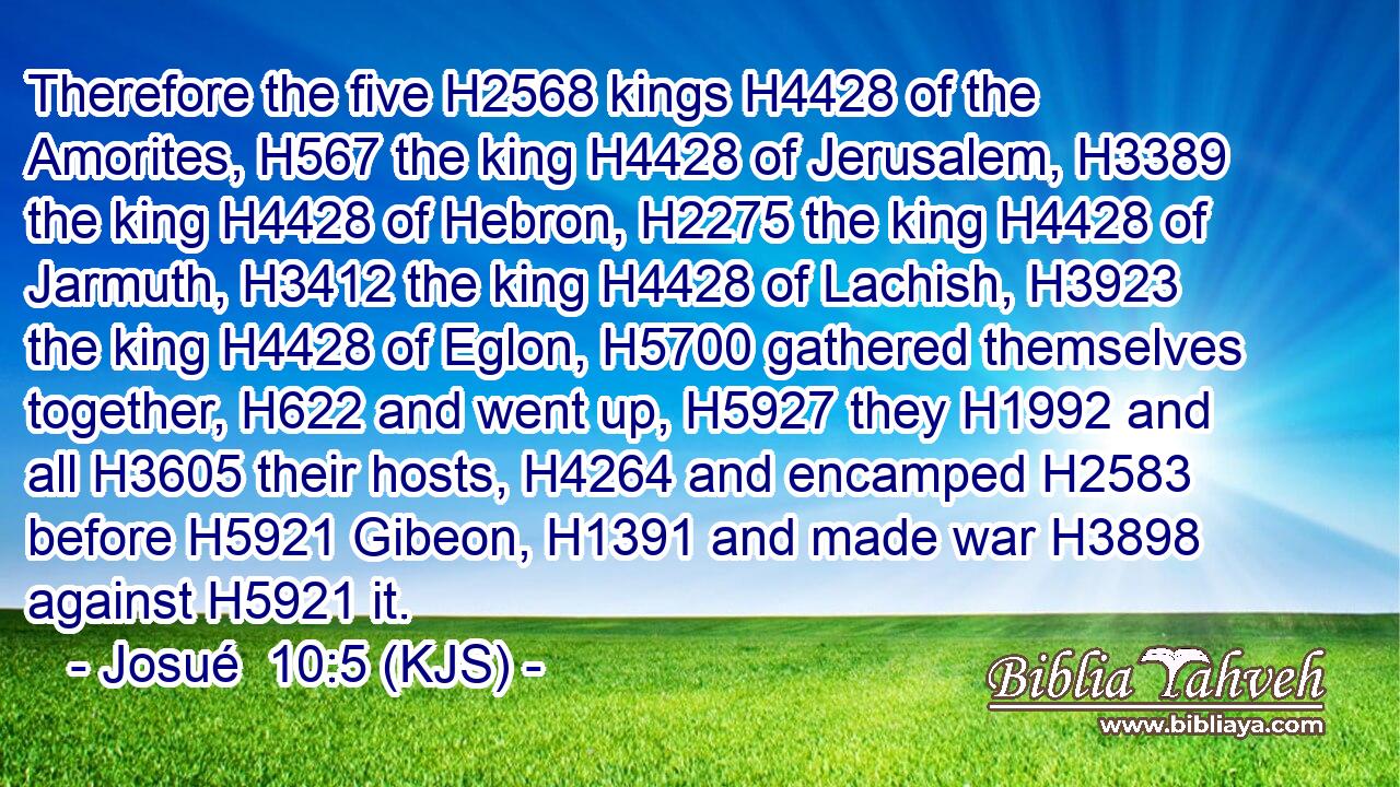 Therefore the five H2568 kings H4428 of the Amorites, H567 the king H4428 of Jerusalem, H3389 the king H4428 of Hebron, H2275 the king H4428 of Jarmuth, H3412 the king H4428 of Lachish, H3923 the king H4428 of Eglon, H5700 gathered themselves together, H622 and went up, H5927 they H1992 and all H3605 their hosts, H4264 and encamped H2583 before H5921 Gibeon, H1391 and made war H3898 against H5921 it.