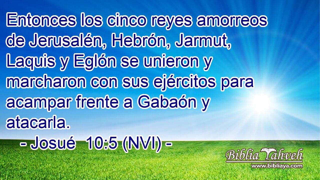  Entonces los cinco reyes amorreos de Jerusalén, Hebrón, Jarmut, Laquis y Eglón se unieron y marcharon con sus ejércitos para acampar frente a Gabaón y atacarla. 