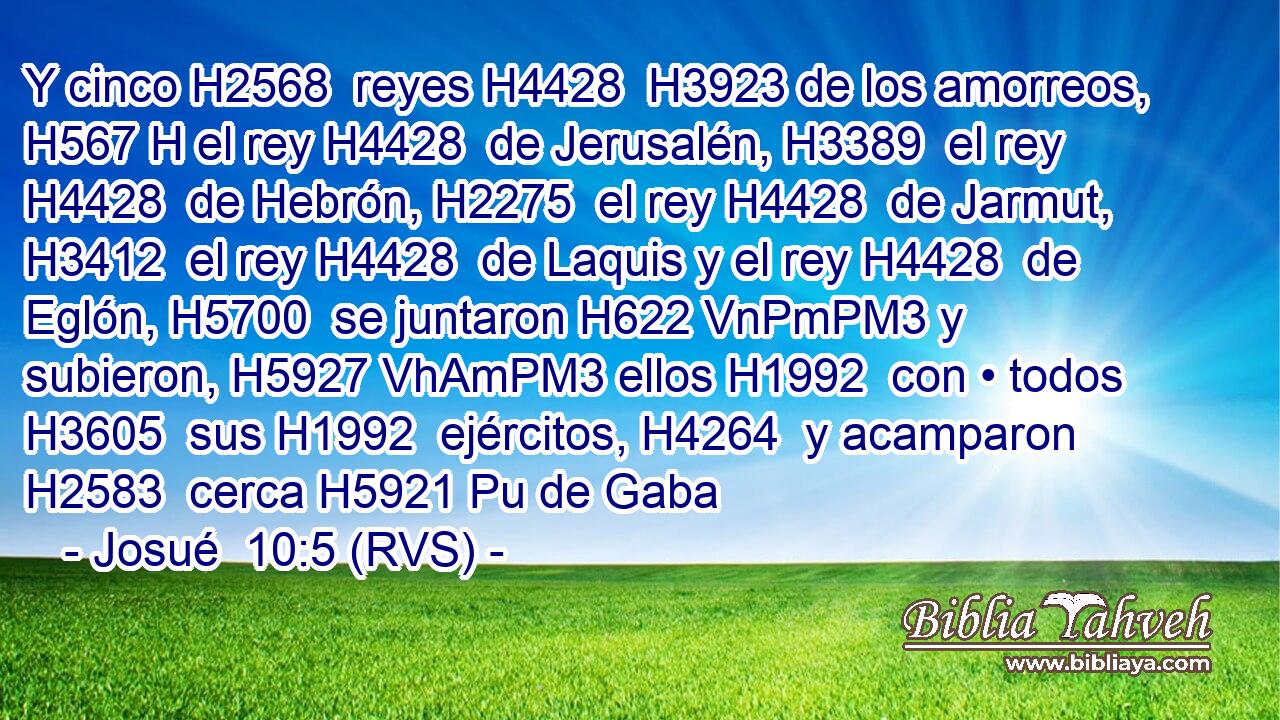 Y cinco H2568  reyes H4428  H3923 de los amorreos, H567 H el rey H4428  de Jerusalén, H3389  el rey H4428  de Hebrón, H2275  el rey H4428  de Jarmut, H3412  el rey H4428  de Laquis y el rey H4428  de Eglón, H5700  se juntaron H622 VnPmPM3 y subieron, H5927 VhAmPM3 ellos H1992  con • todos H3605  sus H1992  ejércitos, H4264  y acamparon H2583  cerca H5921 Pu de Gaba