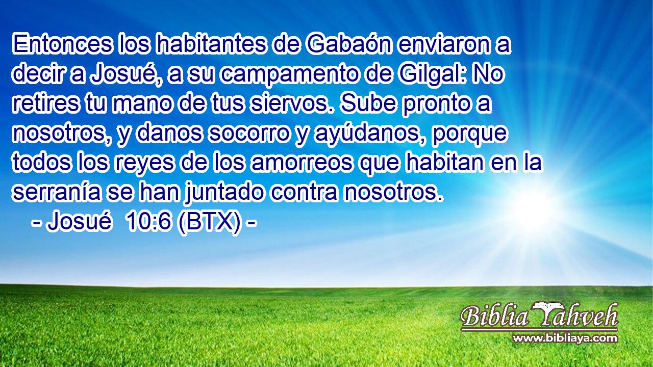 Entonces los habitantes de Gabaón enviaron a decir a Josué, a su campamento de Gilgal: No retires tu mano de tus siervos. Sube pronto a nosotros, y danos socorro y ayúdanos, porque todos los reyes de los amorreos que habitan en la serranía se han juntado contra nosotros.