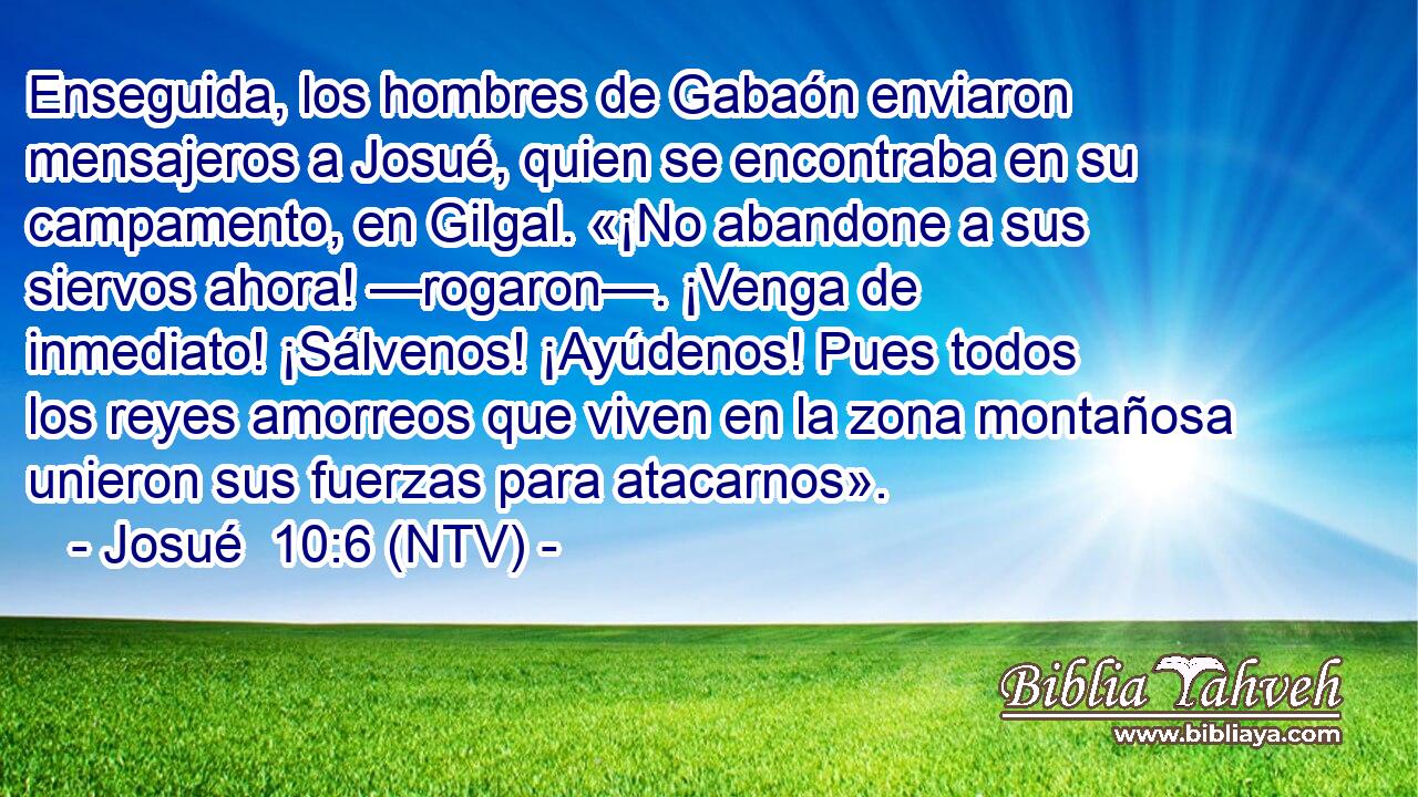 Enseguida, los hombres de Gabaón enviaron mensajeros a Josué, quien se encontraba en su campamento, en Gilgal. «¡No abandone a sus siervos ahora! —rogaron—. ¡Venga de inmediato! ¡Sálvenos! ¡Ayúdenos! Pues todos los reyes amorreos que viven en la zona montañosa unieron sus fuerzas para atacarnos».