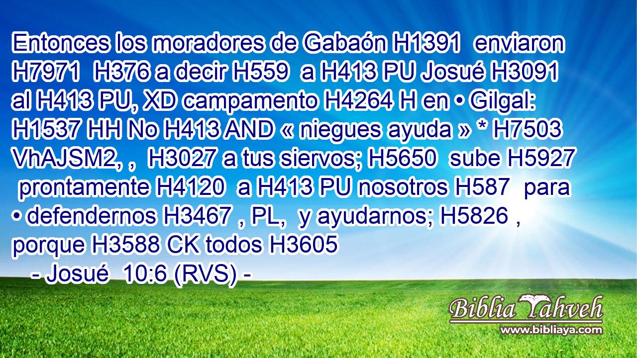 Entonces los moradores de Gabaón H1391  enviaron H7971  H376 a decir H559  a H413 PU Josué H3091  al H413 PU, XD campamento H4264 H en • Gilgal: H1537 HH No H413 AND « niegues ayuda » * H7503 VhAJSM2, ,  H3027 a tus siervos; H5650  sube H5927  prontamente H4120  a H413 PU nosotros H587  para • defendernos H3467 , PL,  y ayudarnos; H5826 ,  porque H3588 CK todos H3605 