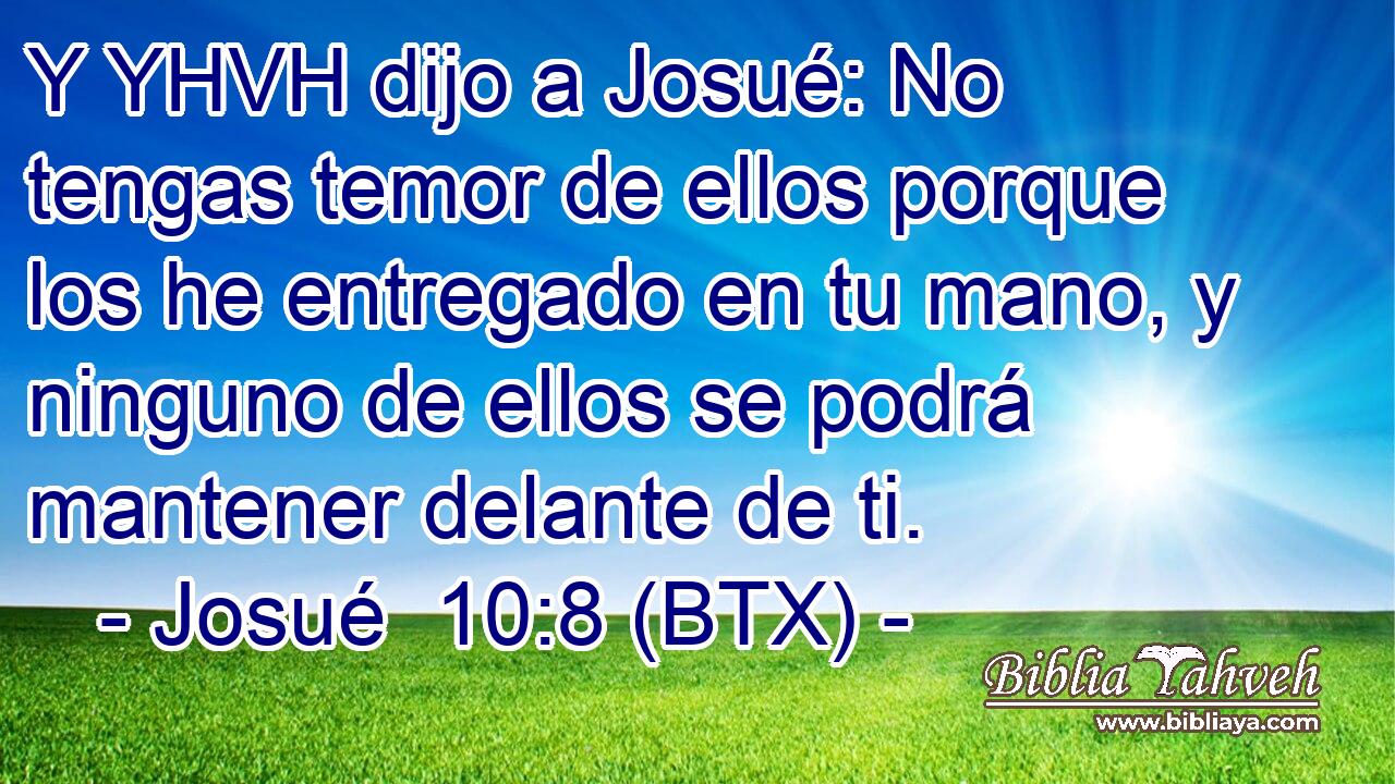 Y YHVH dijo a Josué: No tengas temor de ellos porque los he entregado en tu mano, y ninguno de ellos se podrá mantener delante de ti.
